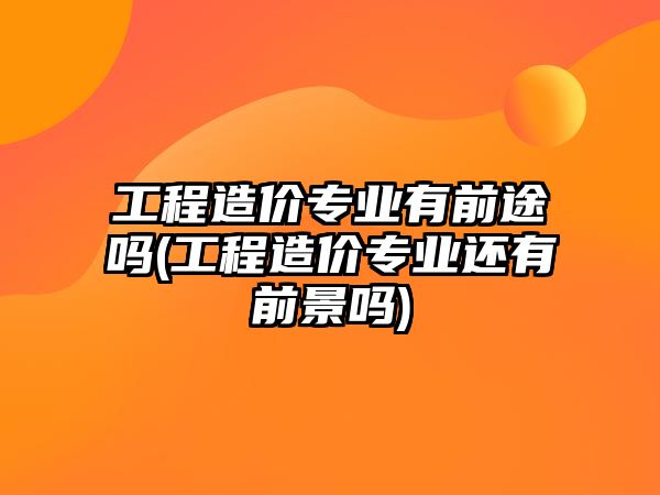 工程造價專業(yè)有前途嗎(工程造價專業(yè)還有前景嗎)