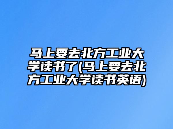 馬上要去北方工業(yè)大學(xué)讀書(shū)了(馬上要去北方工業(yè)大學(xué)讀書(shū)英語(yǔ))