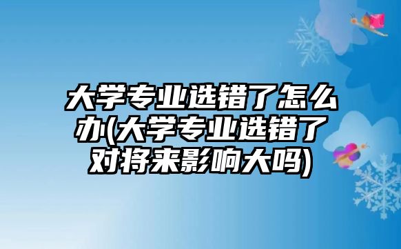 大學(xué)專業(yè)選錯(cuò)了怎么辦(大學(xué)專業(yè)選錯(cuò)了對將來影響大嗎)