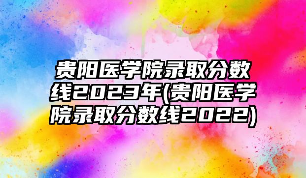 貴陽醫(yī)學院錄取分數(shù)線2023年(貴陽醫(yī)學院錄取分數(shù)線2022)