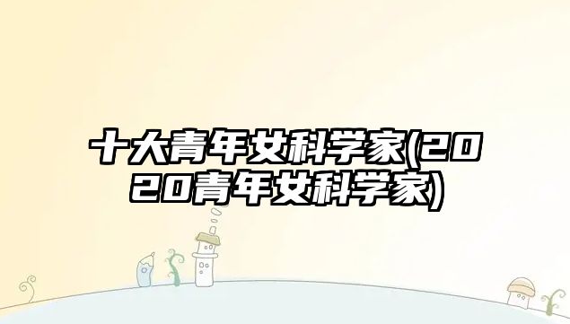 十大青年女科學(xué)家(2020青年女科學(xué)家)