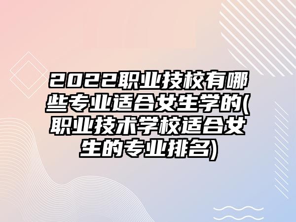 2022職業(yè)技校有哪些專業(yè)適合女生學的(職業(yè)技術學校適合女生的專業(yè)排名)