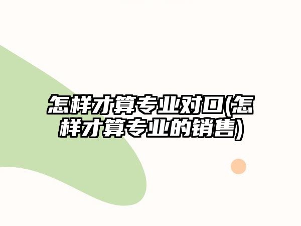 怎樣才算專業(yè)對口(怎樣才算專業(yè)的銷售)