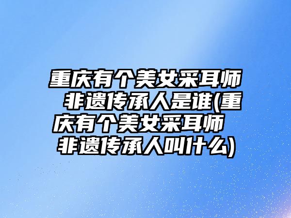 重慶有個美女采耳師 非遺傳承人是誰(重慶有個美女采耳師 非遺傳承人叫什么)