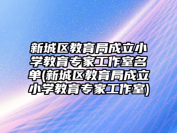 新城區(qū)教育局成立小學教育專家工作室名單(新城區(qū)教育局成立小學教育專家工作室)