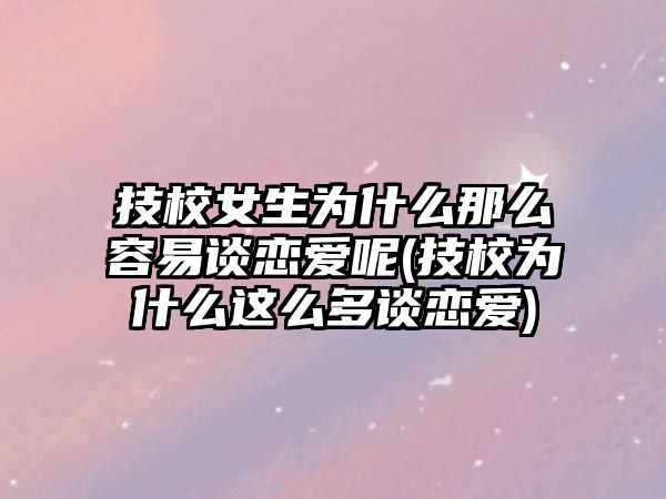 技校女生為什么那么容易談戀愛呢(技校為什么這么多談戀愛)