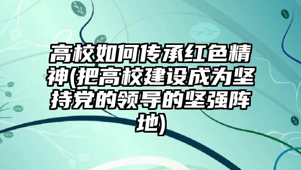 高校如何傳承紅色精神(把高校建設(shè)成為堅持黨的領(lǐng)導的堅強陣地)