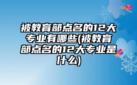 被教育部點(diǎn)名的12大專業(yè)有哪些(被教育部點(diǎn)名的12大專業(yè)是什么)