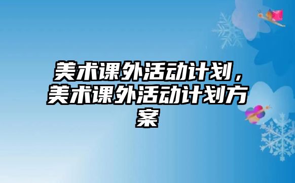 美術(shù)課外活動計劃，美術(shù)課外活動計劃方案