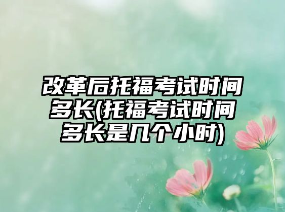 改革后托?？荚嚂r間多長(托?？荚嚂r間多長是幾個小時)