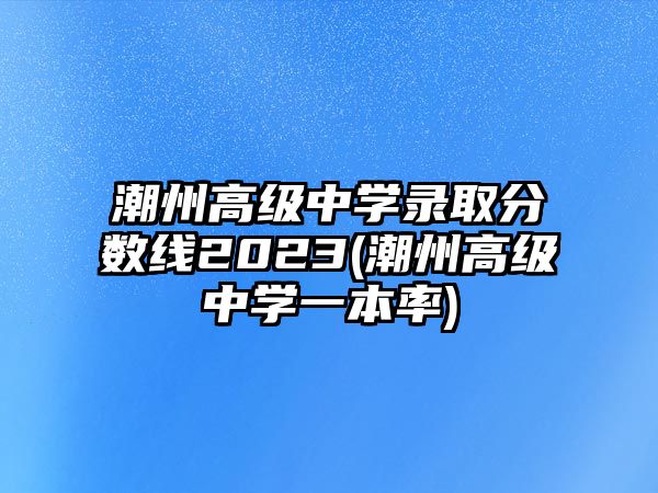 潮州高級中學(xué)錄取分?jǐn)?shù)線2023(潮州高級中學(xué)一本率)