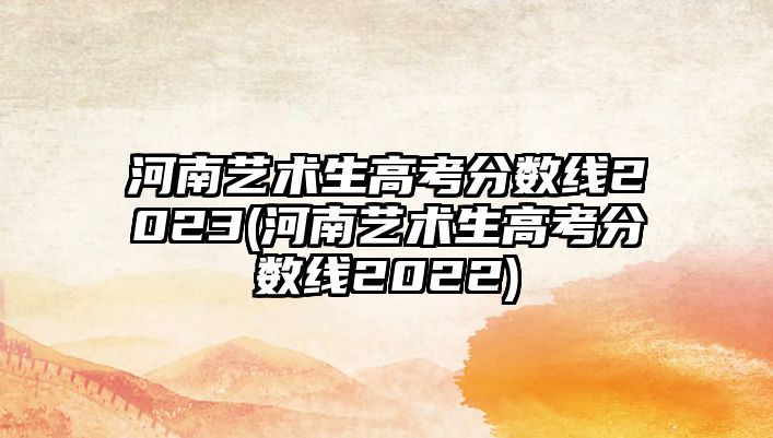 河南藝術(shù)生高考分數(shù)線2023(河南藝術(shù)生高考分數(shù)線2022)