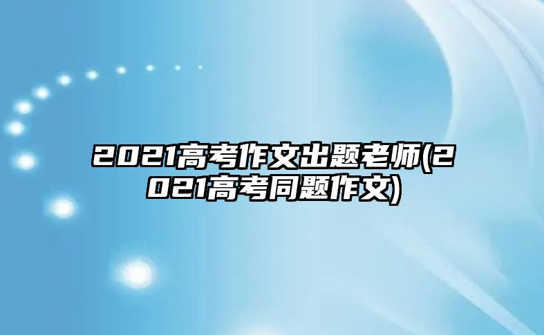 2021高考作文出題老師(2021高考同題作文)