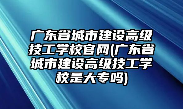 廣東省城市建設(shè)高級技工學(xué)校官網(wǎng)(廣東省城市建設(shè)高級技工學(xué)校是大專嗎)