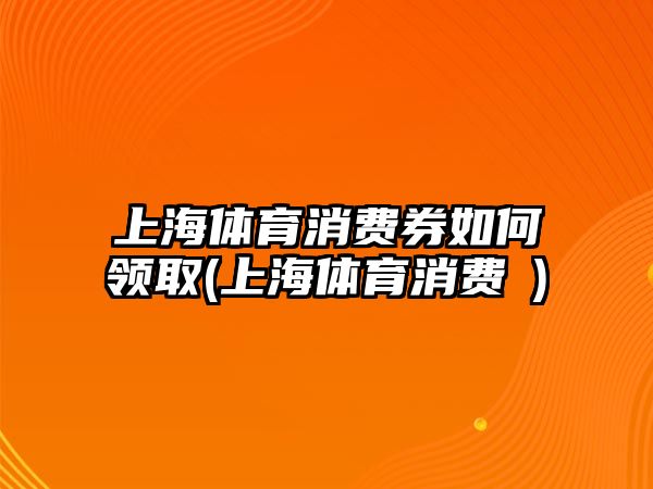 上海體育消費券如何領取(上海體育消費劵)