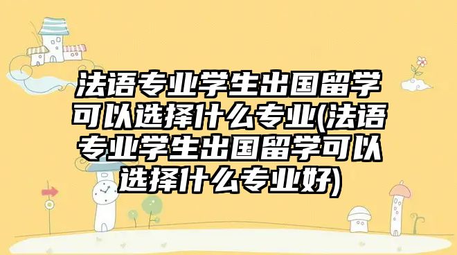 法語專業(yè)學(xué)生出國留學(xué)可以選擇什么專業(yè)(法語專業(yè)學(xué)生出國留學(xué)可以選擇什么專業(yè)好)