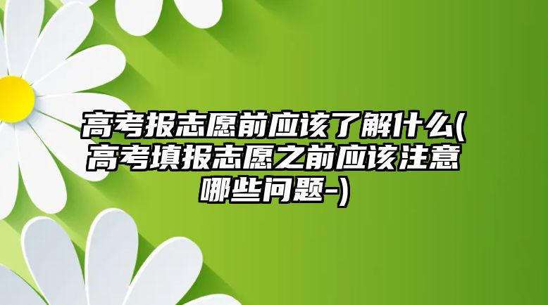 高考報志愿前應(yīng)該了解什么(高考填報志愿之前應(yīng)該注意哪些問題-)