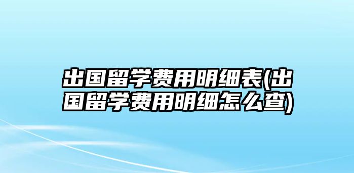 出國留學(xué)費(fèi)用明細(xì)表(出國留學(xué)費(fèi)用明細(xì)怎么查)