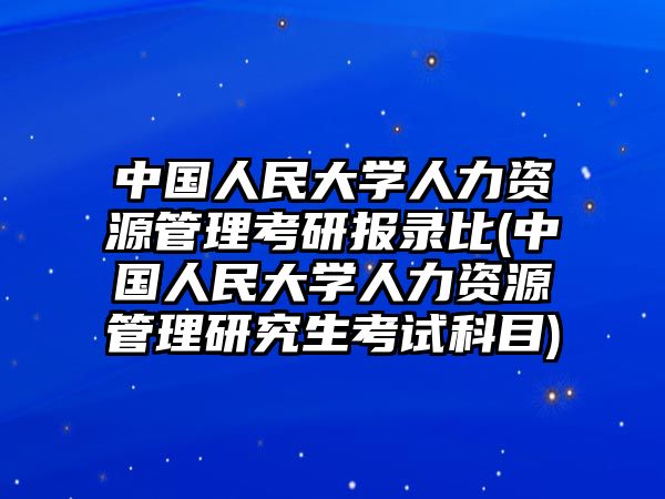 中國人民大學(xué)人力資源管理考研報(bào)錄比(中國人民大學(xué)人力資源管理研究生考試科目)