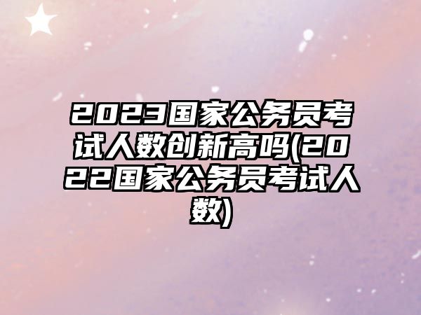 2023國(guó)家公務(wù)員考試人數(shù)創(chuàng)新高嗎(2022國(guó)家公務(wù)員考試人數(shù))