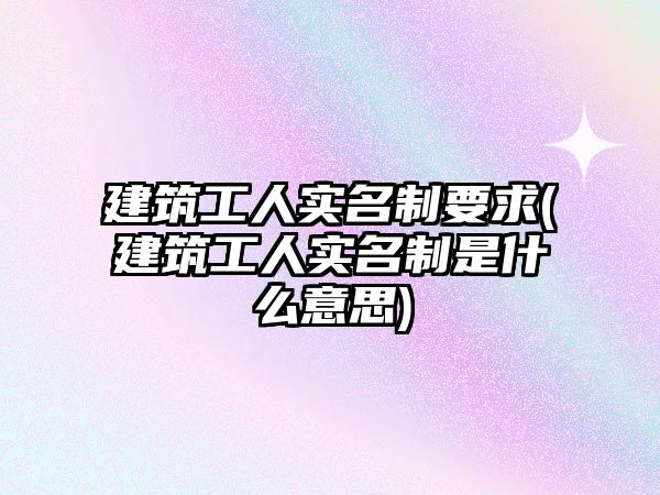 建筑工人實名制要求(建筑工人實名制是什么意思)