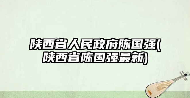 陜西省人民政府陳國強(陜西省陳國強最新)