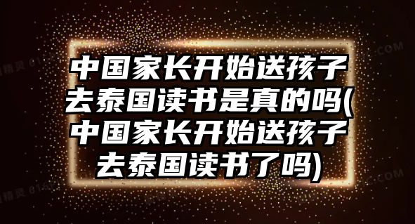 中國家長開始送孩子去泰國讀書是真的嗎(中國家長開始送孩子去泰國讀書了嗎)