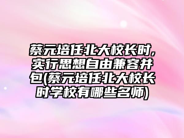 蔡元培任北大校長時,實行思想自由兼容并包(蔡元培任北大校長時學校有哪些名師)