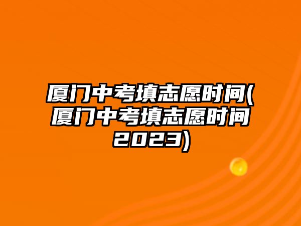 廈門中考填志愿時(shí)間(廈門中考填志愿時(shí)間2023)