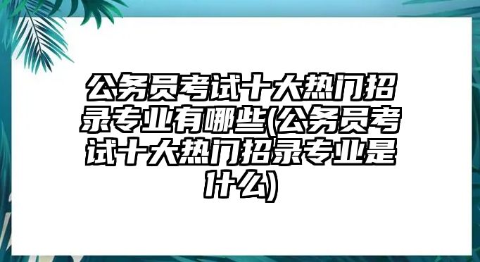 公務員考試十大熱門招錄專業(yè)有哪些(公務員考試十大熱門招錄專業(yè)是什么)