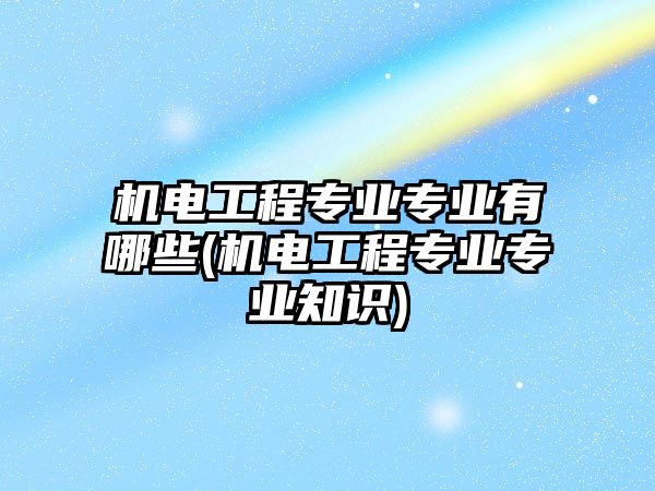 機電工程專業(yè)專業(yè)有哪些(機電工程專業(yè)專業(yè)知識)