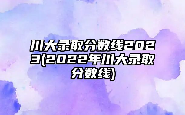 川大錄取分?jǐn)?shù)線2023(2022年川大錄取分?jǐn)?shù)線)