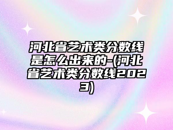 河北省藝術(shù)類分?jǐn)?shù)線是怎么出來的-(河北省藝術(shù)類分?jǐn)?shù)線2023)