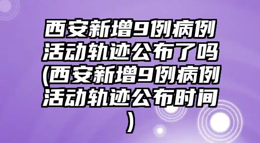 西安新增9例病例活動軌跡公布了嗎(西安新增9例病例活動軌跡公布時間)