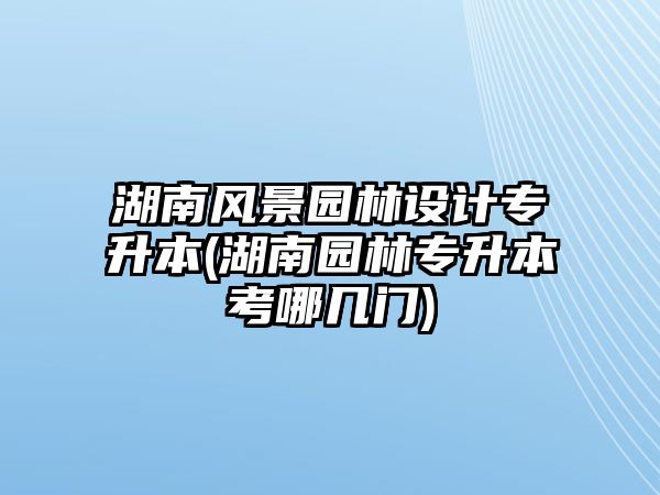 湖南風(fēng)景園林設(shè)計(jì)專升本(湖南園林專升本考哪幾門)