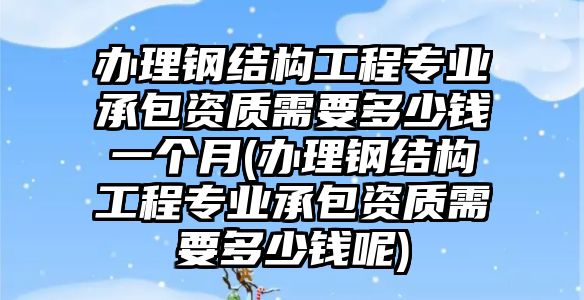 辦理鋼結構工程專業(yè)承包資質(zhì)需要多少錢一個月(辦理鋼結構工程專業(yè)承包資質(zhì)需要多少錢呢)