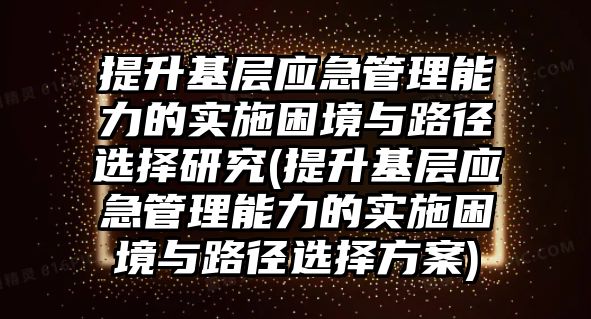 提升基層應(yīng)急管理能力的實(shí)施困境與路徑選擇研究(提升基層應(yīng)急管理能力的實(shí)施困境與路徑選擇方案)