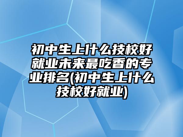 初中生上什么技校好就業(yè)未來(lái)最吃香的專業(yè)排名(初中生上什么技校好就業(yè))