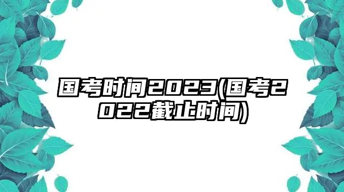 國考時間2023(國考2022截止時間)