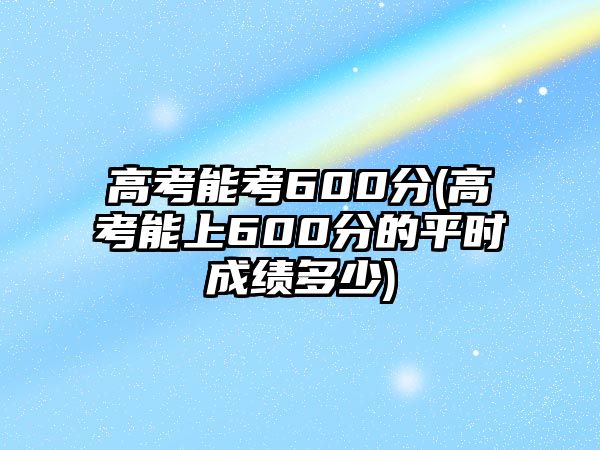 高考能考600分(高考能上600分的平時(shí)成績(jī)多少)