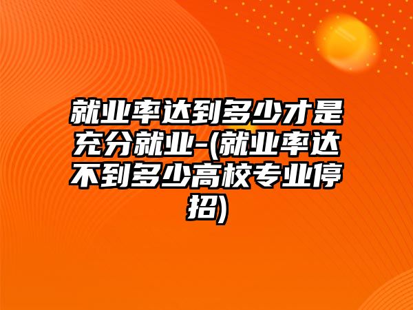 就業(yè)率達到多少才是充分就業(yè)-(就業(yè)率達不到多少高校專業(yè)停招)