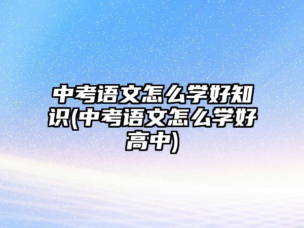 中考語(yǔ)文怎么學(xué)好知識(shí)(中考語(yǔ)文怎么學(xué)好高中)