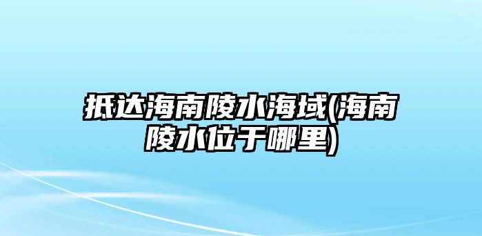 抵達(dá)海南陵水海域(海南陵水位于哪里)