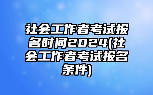 社會工作者考試報名時間2024(社會工作者考試報名條件)