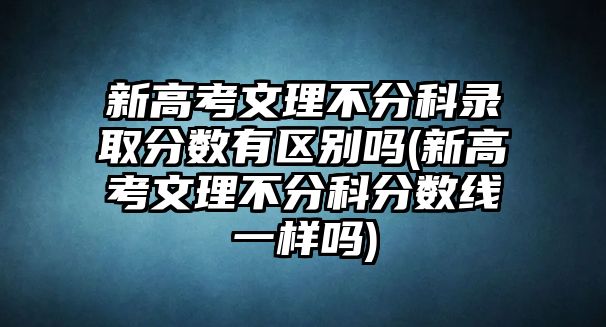 新高考文理不分科錄取分?jǐn)?shù)有區(qū)別嗎(新高考文理不分科分?jǐn)?shù)線一樣嗎)