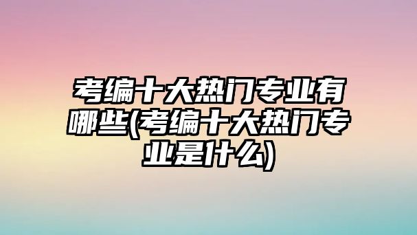 考編十大熱門專業(yè)有哪些(考編十大熱門專業(yè)是什么)