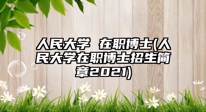 人民大學(xué) 在職博士(人民大學(xué)在職博士招生簡章2021)