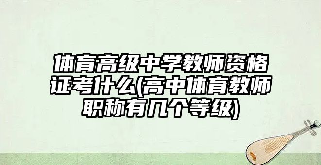 體育高級中學教師資格證考什么(高中體育教師職稱有幾個等級)