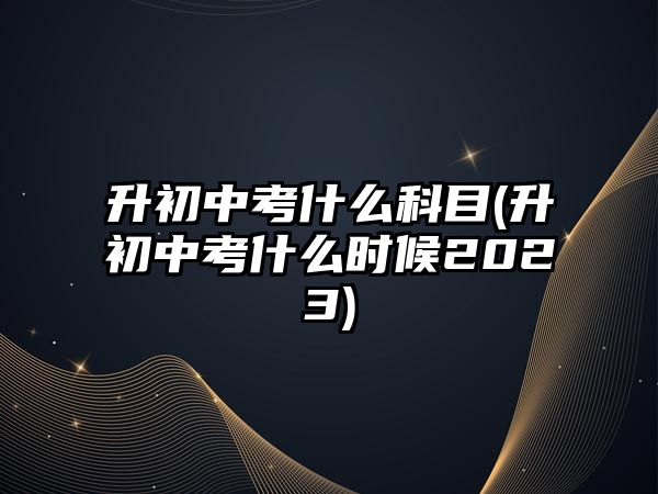 升初中考什么科目(升初中考什么時候2023)