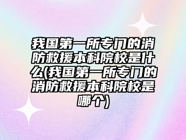 我國第一所專門的消防救援本科院校是什么(我國第一所專門的消防救援本科院校是哪個)